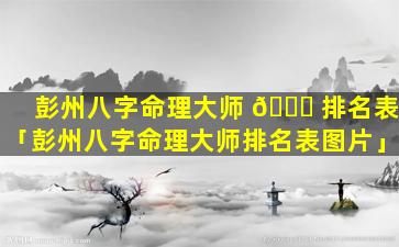 彭州八字命理大师 🐟 排名表「彭州八字命理大师排名表图片」